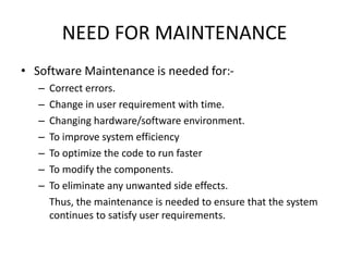 NEED FOR MAINTENANCE
• Software Maintenance is needed for:-
– Correct errors.
– Change in user requirement with time.
– Changing hardware/software environment.
– To improve system efficiency
– To optimize the code to run faster
– To modify the components.
– To eliminate any unwanted side effects.
Thus, the maintenance is needed to ensure that the system
continues to satisfy user requirements.
 