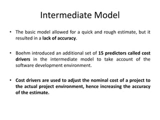 Intermediate Model
• The basic model allowed for a quick and rough estimate, but it
resulted in a lack of accuracy.
• Boehm introduced an additional set of 15 predictors called cost
drivers in the intermediate model to take account of the
software development environment.
• Cost drivers are used to adjust the nominal cost of a project to
the actual project environment, hence increasing the accuracy
of the estimate.
 