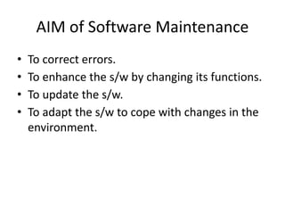 AIM of Software Maintenance
• To correct errors.
• To enhance the s/w by changing its functions.
• To update the s/w.
• To adapt the s/w to cope with changes in the
environment.
 