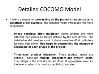Detailed COCOMO Model
• It offers a means for processing all the project characteristics to
construct a s/w estimate. The detailed model introduces two more
capabilities:
– Phase sensitive effort multiplier: Some phases are more
affected than others by factors defined by the cost drivers. The
detailed model provides a set of phase sensitive effort multipliers
for each cost driver. This helps in determining the manpower
allocation for each phase of the project.
– Three-level product hierarchy: Three product levels are
defined. These are module, subsystem and system levels.
The ratings of the cost drivers are done at appropriate level, i.e
the level at which it is most susceptible to variation.
 