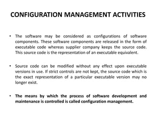 CONFIGURATION MANAGEMENT ACTIVITIES
• The software may be considered as configurations of software
components. These software components are released in the form of
executable code whereas supplier company keeps the source code.
This source code is the representation of an executable equivalent.
• Source code can be modified without any effect upon executable
versions in use. If strict controls are not kept, the source code which is
the exact representation of a particular executable version may no
longer exist.
• The means by which the process of software development and
maintenance is controlled is called configuration management.
 