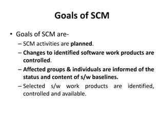Goals of SCM
• Goals of SCM are-
– SCM activities are planned.
– Changes to identified software work products are
controlled.
– Affected groups & individuals are informed of the
status and content of s/w baselines.
– Selected s/w work products are identified,
controlled and available.
 