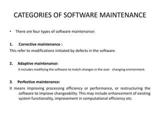 CATEGORIES OF SOFTWARE MAINTENANCE
• There are four types of software maintenance:
1. Corrective maintenance :
This refer to modifications initiated by defects in the software.
2. Adaptive maintenance:
It includes modifying the software to match changes in the ever changing environment.
3. Perfective maintenance:
It means improving processing efficiency or performance, or restructuring the
software to improve changeability. This may include enhancement of existing
system functionality, improvement in computational efficiency etc.
 