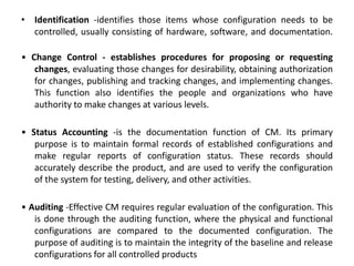 • Identification -identifies those items whose configuration needs to be
controlled, usually consisting of hardware, software, and documentation.
• Change Control - establishes procedures for proposing or requesting
changes, evaluating those changes for desirability, obtaining authorization
for changes, publishing and tracking changes, and implementing changes.
This function also identifies the people and organizations who have
authority to make changes at various levels.
• Status Accounting -is the documentation function of CM. Its primary
purpose is to maintain formal records of established configurations and
make regular reports of configuration status. These records should
accurately describe the product, and are used to verify the configuration
of the system for testing, delivery, and other activities.
• Auditing -Effective CM requires regular evaluation of the configuration. This
is done through the auditing function, where the physical and functional
configurations are compared to the documented configuration. The
purpose of auditing is to maintain the integrity of the baseline and release
configurations for all controlled products
 