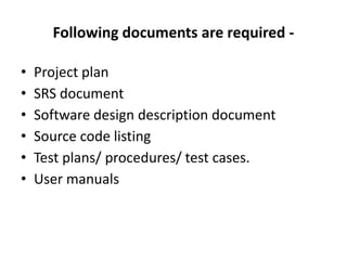 Following documents are required -
• Project plan
• SRS document
• Software design description document
• Source code listing
• Test plans/ procedures/ test cases.
• User manuals
 