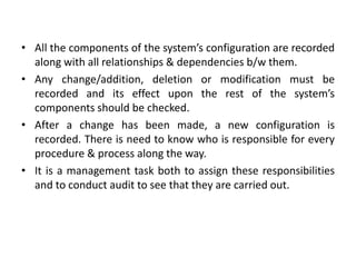 • All the components of the system’s configuration are recorded
along with all relationships & dependencies b/w them.
• Any change/addition, deletion or modification must be
recorded and its effect upon the rest of the system’s
components should be checked.
• After a change has been made, a new configuration is
recorded. There is need to know who is responsible for every
procedure & process along the way.
• It is a management task both to assign these responsibilities
and to conduct audit to see that they are carried out.
 