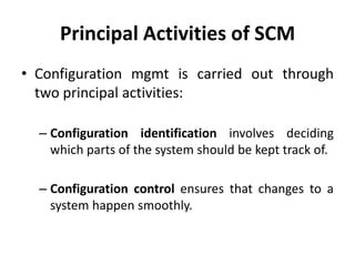 Principal Activities of SCM
• Configuration mgmt is carried out through
two principal activities:
– Configuration identification involves deciding
which parts of the system should be kept track of.
– Configuration control ensures that changes to a
system happen smoothly.
 