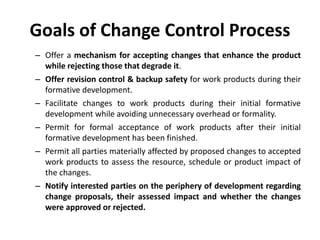 Goals of Change Control Process
– Offer a mechanism for accepting changes that enhance the product
while rejecting those that degrade it.
– Offer revision control & backup safety for work products during their
formative development.
– Facilitate changes to work products during their initial formative
development while avoiding unnecessary overhead or formality.
– Permit for formal acceptance of work products after their initial
formative development has been finished.
– Permit all parties materially affected by proposed changes to accepted
work products to assess the resource, schedule or product impact of
the changes.
– Notify interested parties on the periphery of development regarding
change proposals, their assessed impact and whether the changes
were approved or rejected.
 