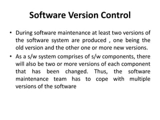 Software Version Control
• During software maintenance at least two versions of
the software system are produced , one being the
old version and the other one or more new versions.
• As a s/w system comprises of s/w components, there
will also be two or more versions of each component
that has been changed. Thus, the software
maintenance team has to cope with multiple
versions of the software
 