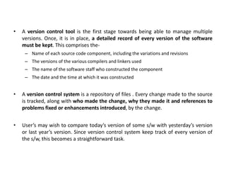 • A version control tool is the first stage towards being able to manage multiple
versions. Once, it is in place, a detailed record of every version of the software
must be kept. This comprises the-
– Name of each source code component, including the variations and revisions
– The versions of the various compilers and linkers used
– The name of the software staff who constructed the component
– The date and the time at which it was constructed
• A version control system is a repository of files . Every change made to the source
is tracked, along with who made the change, why they made it and references to
problems fixed or enhancements introduced, by the change.
• User’s may wish to compare today’s version of some s/w with yesterday’s version
or last year’s version. Since version control system keep track of every version of
the s/w, this becomes a straightforward task.
 