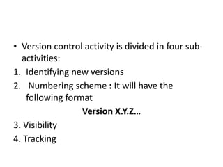 • Version control activity is divided in four sub-
activities:
1. Identifying new versions
2. Numbering scheme : It will have the
following format
Version X.Y.Z…
3. Visibility
4. Tracking
 