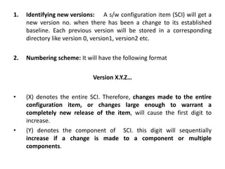 1. Identifying new versions: A s/w configuration item (SCI) will get a
new version no. when there has been a change to its established
baseline. Each previous version will be stored in a corresponding
directory like version 0, version1, version2 etc.
2. Numbering scheme: It will have the following format
Version X.Y.Z…
• (X) denotes the entire SCI. Therefore, changes made to the entire
configuration item, or changes large enough to warrant a
completely new release of the item, will cause the first digit to
increase.
• (Y) denotes the component of SCI. this digit will sequentially
increase if a change is made to a component or multiple
components.
 