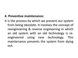 4. Preventive maintenance:
It is the process by which we prevent our system
from being obsolete. It involves the concept of
reengineering & reverse engineering in which
an old system with an old technology is re-
engineered using new technology. This
maintenance prevents the system from dying
out.
 