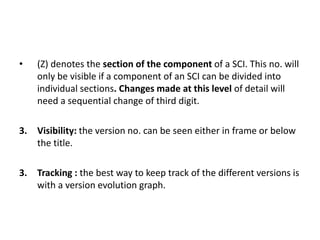 • (Z) denotes the section of the component of a SCI. This no. will
only be visible if a component of an SCI can be divided into
individual sections. Changes made at this level of detail will
need a sequential change of third digit.
3. Visibility: the version no. can be seen either in frame or below
the title.
3. Tracking : the best way to keep track of the different versions is
with a version evolution graph.
 