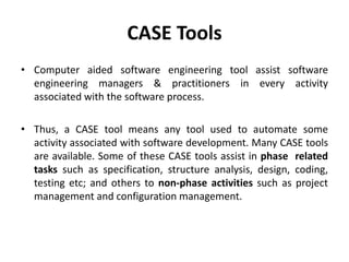 CASE Tools
• Computer aided software engineering tool assist software
engineering managers & practitioners in every activity
associated with the software process.
• Thus, a CASE tool means any tool used to automate some
activity associated with software development. Many CASE tools
are available. Some of these CASE tools assist in phase related
tasks such as specification, structure analysis, design, coding,
testing etc; and others to non-phase activities such as project
management and configuration management.
 