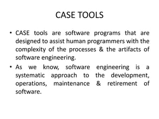 CASE TOOLS
• CASE tools are software programs that are
designed to assist human programmers with the
complexity of the processes & the artifacts of
software engineering.
• As we know, software engineering is a
systematic approach to the development,
operations, maintenance & retirement of
software.
 