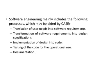 • Software engineering mainly includes the following
processes, which may be aided by CASE:-
– Translation of user needs into software requirements.
– Transformation of software requirements into design
specifications.
– Implementation of design into code.
– Testing of the code for the operational use.
– Documentation.
 