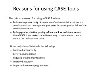 Reasons for using CASE Tools
• The primary reason for using a CASE Tool are:
– To increase productivity: Automation of various activities of system
development and management processes increases productivity of the
development team.
– To help produce better quality software at low maintenance cost:
Use of CASE tools makes the software easy to maintain and hence
reduce the maintenance costs.
Other major benefits include the following-
– Improved productivity
– Better documentation
– Reduced lifetime maintenance
– Improved accuracy
– Opportunity to non-programmers.
 