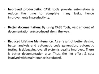 • Improved productivity: CASE tools provide automation &
reduce the time to complete many tasks, hence
improvements in productivity.
• Better documentation: By using CASE Tools, vast amount of
documentation are produced along the way.
• Reduced Lifetime Maintenance: As a result of better design,
better analysis and automatic code generation, automatic
testing & debugging overall system’s quality improves. There
is better documentation also. Thus, the net effort & cost
involved with maintenance is reduced.
 