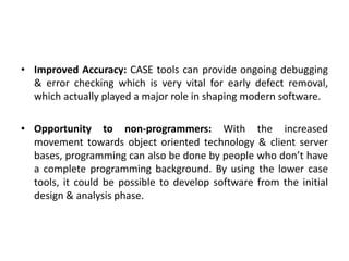 • Improved Accuracy: CASE tools can provide ongoing debugging
& error checking which is very vital for early defect removal,
which actually played a major role in shaping modern software.
• Opportunity to non-programmers: With the increased
movement towards object oriented technology & client server
bases, programming can also be done by people who don’t have
a complete programming background. By using the lower case
tools, it could be possible to develop software from the initial
design & analysis phase.
 