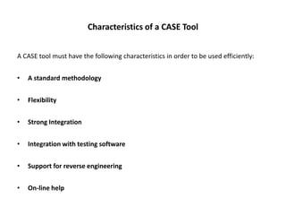 Characteristics of a CASE Tool
A CASE tool must have the following characteristics in order to be used efficiently:
• A standard methodology
• Flexibility
• Strong Integration
• Integration with testing software
• Support for reverse engineering
• On-line help
 