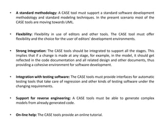 • A standard methodology: A CASE tool must support a standard software development
methodology and standard modeling techniques. In the present scenario most of the
CASE tools are moving towards UML.
• Flexibility: Flexibility in use of editors and other tools. The CASE tool must offer
flexibility and the choice for the user of editors' development environments.
• Strong Integration: The CASE tools should be integrated to support all the stages. This
implies that if a change is made at any stage, for example, in the model, it should get
reflected in the code documentation and all related design and other documents, thus
providing a cohesive environment for software development.
• Integration with testing software: The CASE tools must provide interfaces for automatic
testing tools that take care of regression and other kinds of testing software under the
changing requirements.
• Support for reverse engineering: A CASE tools must be able to generate complex
models from already generated code.
• On-line help: The CASE tools provide an online tutorial.
 