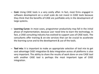 – Cost: Using CASE tools is a very costly affair. In fact, most firms engaged in
software development on a small scale do not invest in CASE tools because
they think that the benefits of CASE are justifiable only in the development of
large systems.
– Learning Curve: In most cases, programmer productivity may fall in the initial
phase of implementation, because user need time to learn the technology. In
fact, a CASE consulting industry has evolved to support uses of CASE tools. The
consultants offer training & on-site services that can be crucial to accelerate
the learning curve and to the development & use of the tools.
– Tool mix: It is important to make an appropriate selection of tool mix to get
cost advantage CASE integration & data integration across all platforms is also
very important. The ability to share the results of work done on one CASE tool
with another CASE tool is perhaps the most important type of CASE
integration.
 