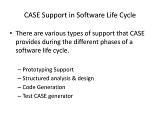 CASE Support in Software Life Cycle
• There are various types of support that CASE
provides during the different phases of a
software life cycle.
– Prototyping Support
– Structured analysis & design
– Code Generation
– Test CASE generator
 