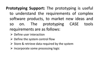 Prototyping Support: The prototyping is useful
to understand the requirements of complex
software products, to market new ideas and
so on. The prototyping CASE tools
requirements are as follows:
 Define user interaction
 Define the system control flow
 Store & retrieve data required by the system
 Incorporate some processing logic
 