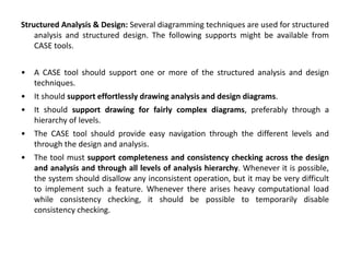 Structured Analysis & Design: Several diagramming techniques are used for structured
analysis and structured design. The following supports might be available from
CASE tools.
• A CASE tool should support one or more of the structured analysis and design
techniques.
• It should support effortlessly drawing analysis and design diagrams.
• It should support drawing for fairly complex diagrams, preferably through a
hierarchy of levels.
• The CASE tool should provide easy navigation through the different levels and
through the design and analysis.
• The tool must support completeness and consistency checking across the design
and analysis and through all levels of analysis hierarchy. Whenever it is possible,
the system should disallow any inconsistent operation, but it may be very difficult
to implement such a feature. Whenever there arises heavy computational load
while consistency checking, it should be possible to temporarily disable
consistency checking.
 