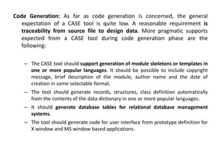 Code Generation: As far as code generation is concerned, the general
expectation of a CASE tool is quite low. A reasonable requirement is
traceability from source file to design data. More pragmatic supports
expected from a CASE tool during code generation phase are the
following:
– The CASE tool should support generation of module skeletons or templates in
one or more popular languages. It should be possible to include copyright
message, brief description of the module, author name and the date of
creation in some selectable format.
– The tool should generate records, structures, class definition automatically
from the contents of the data dictionary in one or more popular languages.
– It should generate database tables for relational database management
systems.
– The tool should generate code for user interface from prototype definition for
X window and MS window based applications.
 
