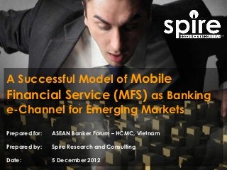 A Successful Model of Mobile
Financial Service (MFS) as Banking
e-Channel for Emerging Markets
Prepared for:   ASEAN Banker Forum – HCMC, Vietnam

Prepared by:    Spire Research and Consulting

Date:           5 December 2012
 