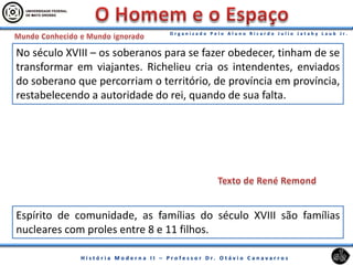 No século XVIII – os soberanos para se fazer obedecer, tinham de se
transformar em viajantes. Richelieu cria os intendentes, enviados
do soberano que percorriam o território, de província em província,
restabelecendo a autoridade do rei, quando de sua falta.
Espírito de comunidade, as famílias do século XVIII são famílias
nucleares com proles entre 8 e 11 filhos.
 