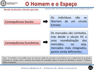 Consequências Sociais:
Consequências Econômica:
Os mercados são Limitados,
mas desde o século XV a
uma mundialização dos
mercados, ou seja,
mercados mais integrados,
porem ainda deficientes.
Os indivíduos não se
libertam de um circulo
Estreito
Nota: “O Combate a escravidão nasce do interesse inglês de aumentar consumidores e ter a hegemonia da produção
industrial no mundo, mais o contexto da primazia da sociedade inglesa na busca de liberdade o homem”. Professor
Otávio Canavarros
 