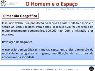 O mundo dobrou sua população no século XX com 1 bilhão e meio e o
século XXI com 7 bilhões. Para o Brasil o século XVIII foi um século de
muito crescimento demográfico, 300.000 hab. Com a migração e os
escravos.
Revolução Demográfica
A evolução demográfica tem muitas causa, entre elas diminuição da
mortalidade, progresso e higiene, modificação da estrutura da
economia e da sociedade.
 