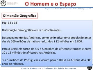 Pag. 32 e 33
Distribuição Demográfica entre os Continentes.
Despovoamento das Américas, como estimativa, uma população antes
das de 100 milhões de nativos reduzidos á 12 milhões em 1.800.
Para o Brasil em torno de 4,5 a 5 milhões de africanos trazidos e entre
10 a 15 milhões de africanos nas Américas.
3 a 5 milhões de Portugueses vieram para o Brasil na história dos 500
anos de relações.
 