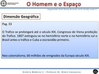 Pag. 33
O Trafico se prolongará até o século XIX, Congresso de Viena proibição
do Trafico. 1807 extinguiu-se no hemisfério norte e no hemisfério sul o
Brasil antes o tráfico e Cuba a escravidão primeiro.
Neo colonialismo, 60 milhões de emigrados da Europa século XIX.
 