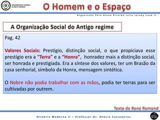 Pag. 42
Valores Sociais: Prestigio, distinção social, o que propiciava esse
prestígio era a “Terra” e a “Honra”, honradez mais a distinção social,
ser honrada e prestigiada. Era a síntese dos valores, ter um Brasão da
casa senhorial, símbolo da Honra, mensagem sintética.
O Nobre não podia trabalhar com as mãos, podia ter terras para ser
cultivadas por outrem.
 