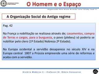Pag. 42
Na França a nobilitação se realizava através de; casamentos, compra
de Terras e cargos, para a burguesia, o povo (plebeu) só poderia se
nobilitar pelo clero (1º Estado) Nobreza 2º Estado).
Na Europa ocidental a servidão desaparece no século XIV e na
Europa central 1807 a Prússia empreende uma série de reformas e
acaba com a servidão.
 