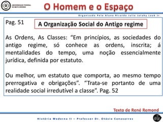 Pag. 51
As Ordens, As Classes: “Em princípios, as sociedades do
antigo regime, só conhece as ordens, inscrita; á
mentalidades do tempo, uma noção essencialmente
jurídica, definida por estatuto.
Ou melhor, um estatuto que comporta, ao mesmo tempo
prerrogativa e obrigações”. “Trata-se portanto de uma
realidade social irredutível a classe”. Pag. 52
 
