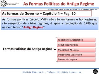 As formas políticas (século XVIII) não são uniformes e homogêneas,
são resquícios de vários regimes, é após a revolução de 1789 que
nasce o termo “Antigo Regime”.
Monarquia Absoluta
Feudalismo Aristocrático
Despotismo Esclarecido
Repúblicas Patrícias
Monarquia Inglesa
 