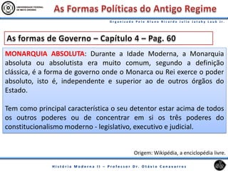 MONARQUIA ABSOLUTA: Durante a Idade Moderna, a Monarquia
absoluta ou absolutista era muito comum, segundo a definição
clássica, é a forma de governo onde o Monarca ou Rei exerce o poder
absoluto, isto é, independente e superior ao de outros órgãos do
Estado.
Tem como principal característica o seu detentor estar acima de todos
os outros poderes ou de concentrar em si os três poderes do
constitucionalismo moderno - legislativo, executivo e judicial.
Origem: Wikipédia, a enciclopédia livre.
 