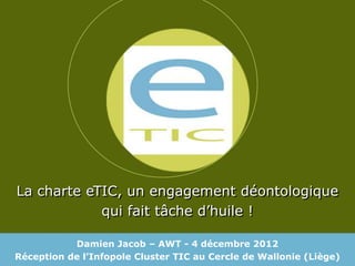 La charte eTIC, un engagement déontologique
            qui fait tâche d’huile !

           Damien Jacob – AWT - 4 décembre 2012
Réception de l’Infopole Cluster TIC au Cercle de Wallonie (Liège)
 