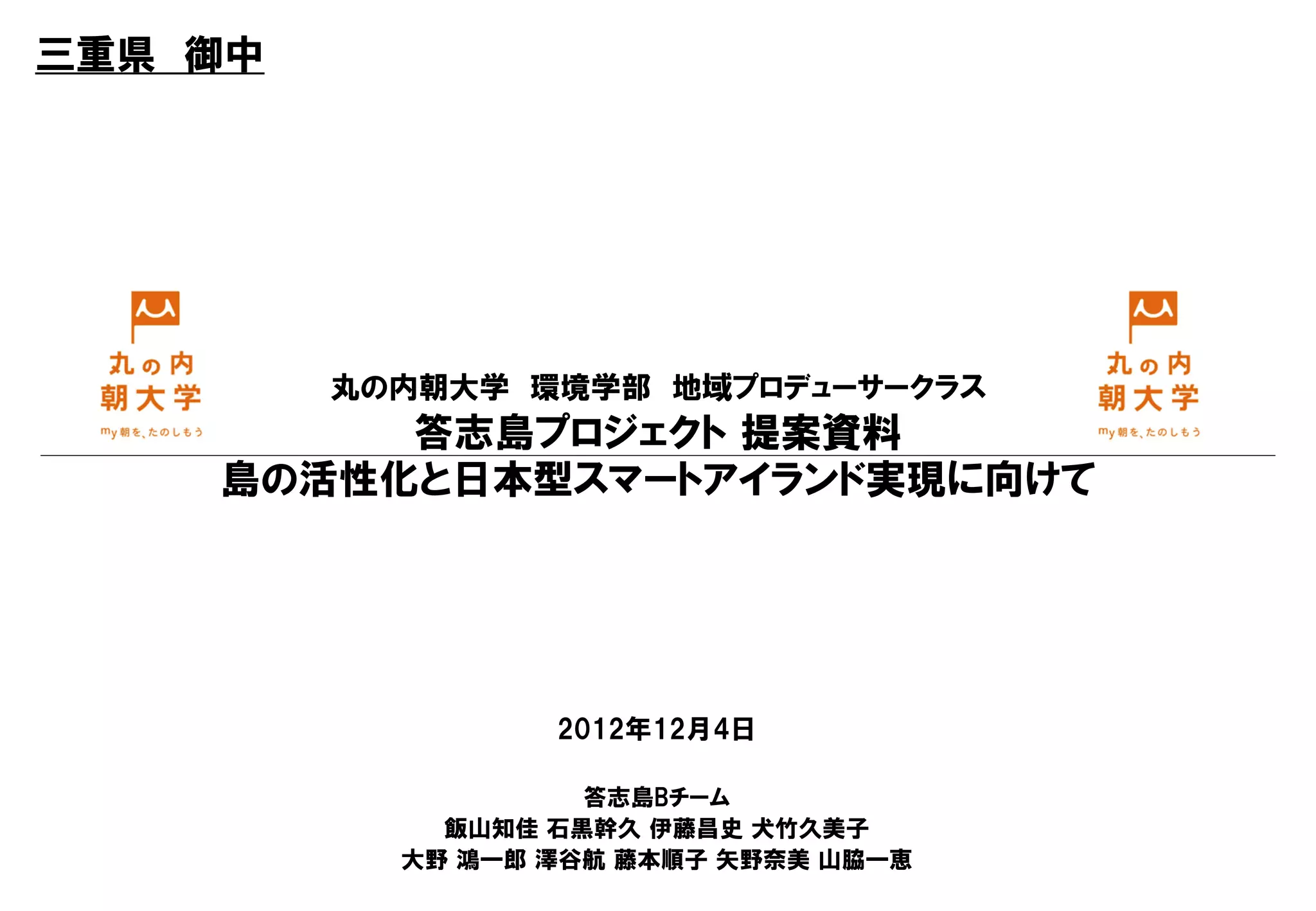 三重県 御中




         丸の内朝大学 環境学部 地域プロデューサークラス
         答志島プロジェクト 提案資料
    島の活性化と日本型スマートアイランド実現に向けて




                  2012年12月4日

                    答志島Bチーム
             飯山知佳 石黒幹久 伊藤昌史 犬竹久美子
           大野 鴻一郎 澤谷航 藤本順子 矢野奈美 山脇一恵
 