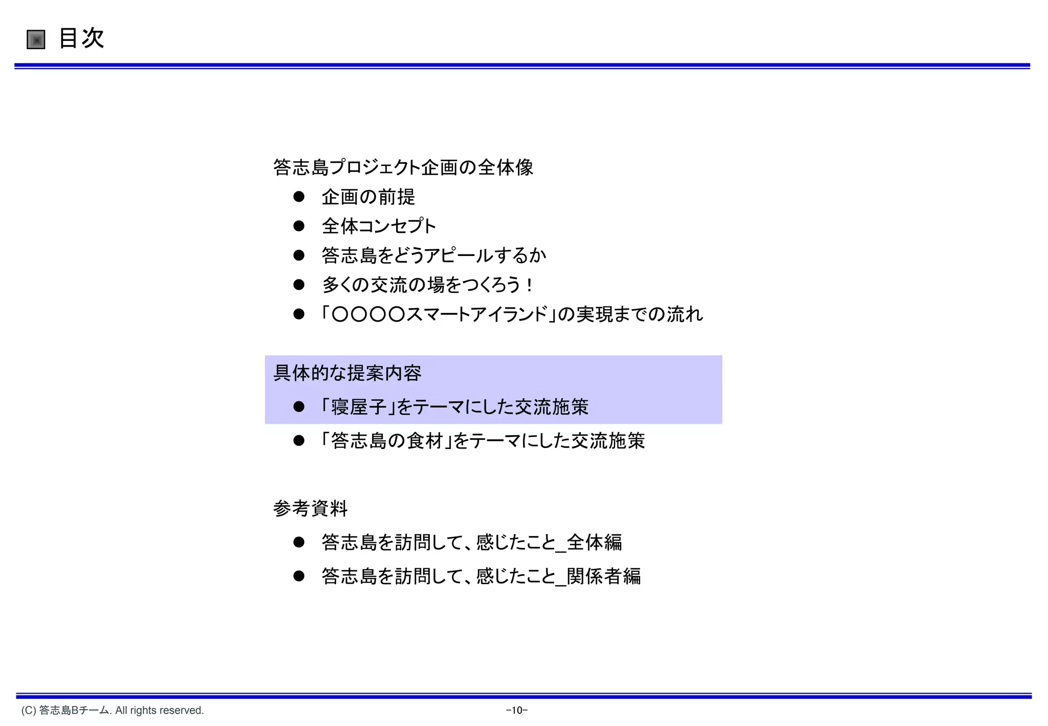目次




                                    答志島プロジェクト企画の全体像
                                      企画の前提
                                      全体コンセプト
                                      答志島をどうアピールするか
                                      多くの交流の場をつくろう！
                                      「○○○○スマートアイランド」の実現までの流れ


                                    具体的な提案内容
                                      「寝屋子」をテーマにした交流施策
                                      「答志島の食材」をテーマにした交流施策


                                    参考資料
                                      答志島を訪問して、感じたこと_全体編
                                      答志島を訪問して、感じたこと_関係者編




(C) 答志島Bチーム. All rights reserved.                 -10-
 