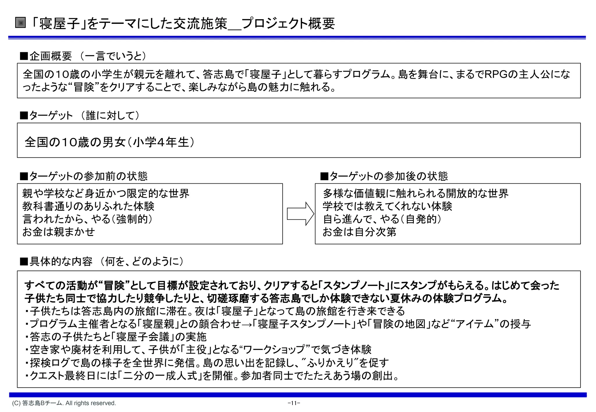 「寝屋子」をテーマにした交流施策＿プロジェクト概要

  ■企画概要 （一言でいうと）
   全国の１０歳の小学生が親元を離れて、答志島で「寝屋子」として暮らすプログラム。島を舞台に、まるで         の主人公にな
   ったような“冒険”をクリアすることで、楽しみながら島の魅力に触れる。

  ■ターゲット （誰に対して）

   全国の１０歳の男女（小学４年生）

  ■ターゲットの参加前の状態                            ■ターゲットの参加後の状態
   親や学校など身近かつ限定的な世界                        多様な価値観に触れられる開放的な世界
   教科書通りのありふれた体験                           学校では教えてくれない体験
   言われたから、やる（強制的）                          自ら進んで、やる（自発的）
   お金は親まかせ                                 お金は自分次第

  ■具体的な内容 （何を、どのように）

   すべての活動が“冒険”として目標が設定されており、クリアすると「スタンプノート」にスタンプがもらえる。はじめて会った
   子供たち同士で協力したり競争したりと、切磋琢磨する答志島でしか体験できない夏休みの体験プログラム。
   ・子供たちは答志島内の旅館に滞在。夜は「寝屋子」となって島の旅館を行き来できる
   ・プログラム主催者となる「寝屋親」との顔合わせ→「寝屋子スタンプノート」や「冒険の地図」など“アイテム”の授与
   ・答志の子供たちと「寝屋子会議」の実施
   ・空き家や廃材を利用して、子供が「主役」となる“ワークショップ”で気づき体験
   ・探検ログで島の様子を全世界に発信。島の思い出を記録し、"ふりかえり"を促す
   ・クエスト最終日には「二分の一成人式」を開催。参加者同士でたたえあう場の創出。

(C) 答志島Bチーム. All rights reserved.   -11-
 