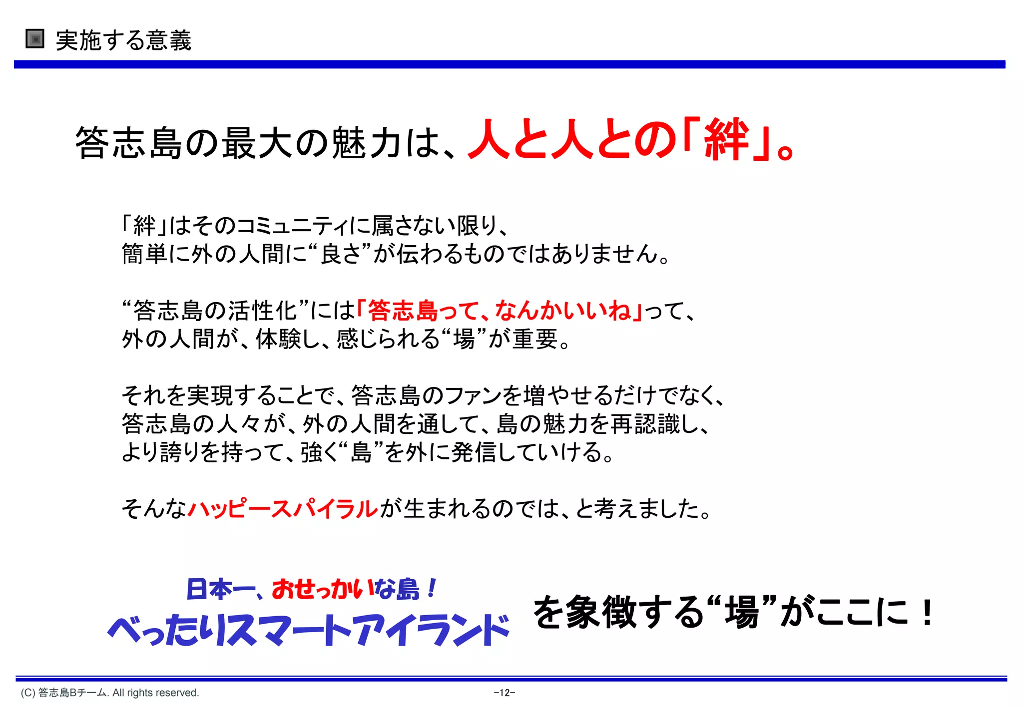 実施する意義



         答志島の最大の魅力は、人と人との「絆」。

                  「絆」はそのコミュニティに属さない限り、
                  簡単に外の人間に“良さ”が伝わるものではありません。

                  “答志島の活性化”には「答志島って、なんかいいね」って、
                  外の人間が、体験し、感じられる“場”が重要。

                  それを実現することで、答志島のファンを増やせるだけでなく、
                  答志島の人々が、外の人間を通して、島の魅力を再認識し、
                  より誇りを持って、強く“島”を外に発信していける。

                  そんなハッピースパイラルが生まれるのでは、と考えました。


                              日本一、おせっかいな島！
               べったりスマートアイランド を象徴する“場”がここに！
(C) 答志島Bチーム. All rights reserved.            -12-
 