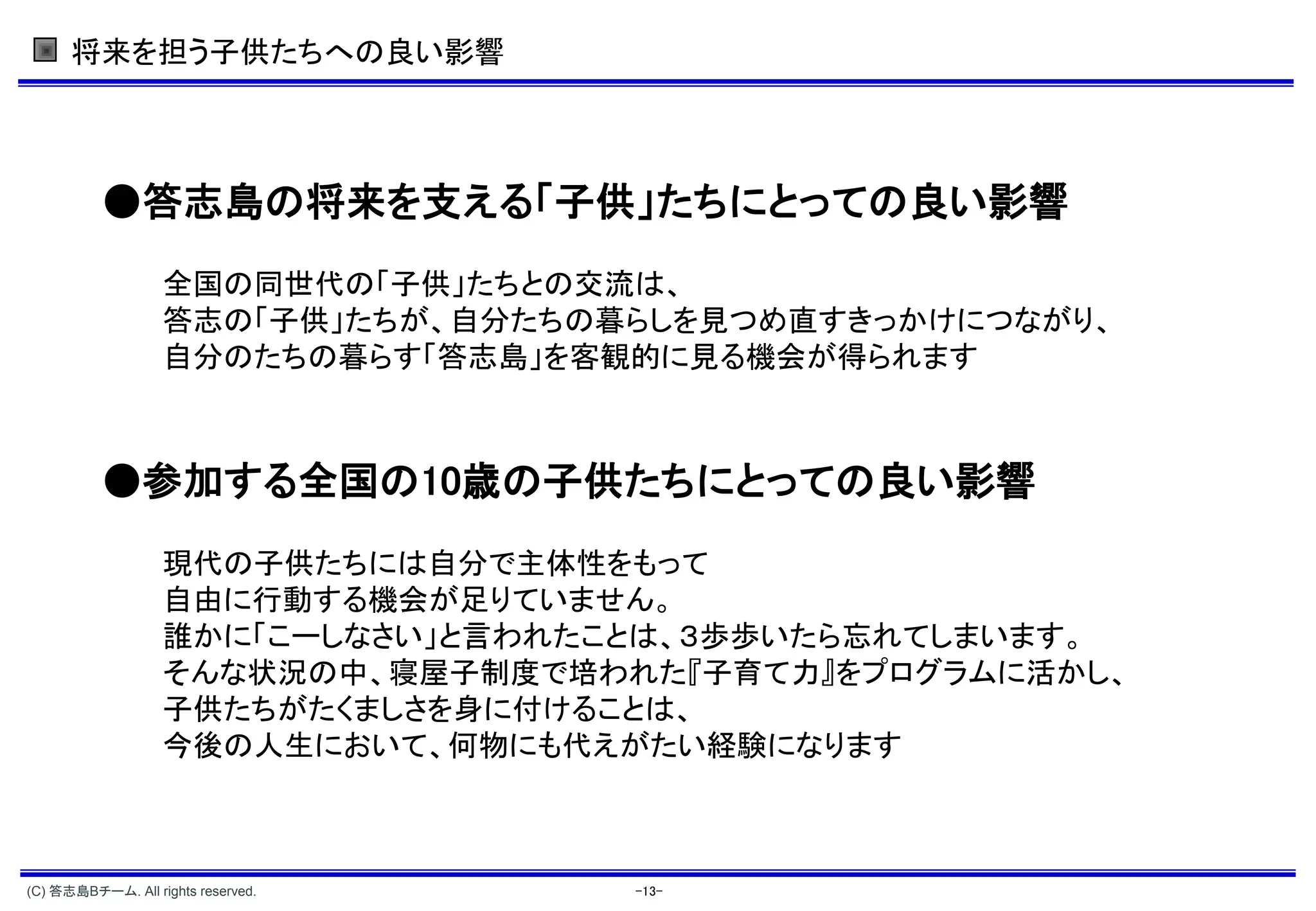 将来を担う子供たちへの良い影響




          ●答志島の将来を支える「子供」たちにとっての良い影響
                   全国の同世代の「子供」たちとの交流は、
                   答志の「子供」たちが、自分たちの暮らしを見つめ直すきっかけにつながり、
                   自分のたちの暮らす「答志島」を客観的に見る機会が得られます



          ●参加する全国の10歳の子供たちにとっての良い影響
                   現代の子供たちには自分で主体性をもって
                   自由に行動する機会が足りていません。
                   誰かに「こーしなさい」と言われたことは、３歩歩いたら忘れてしまいます。
                   そんな状況の中、寝屋子制度で培われた『子育て力』をプログラムに活かし、
                   子供たちがたくましさを身に付けることは、
                   今後の人生において、何物にも代えがたい経験になります



(C) 答志島Bチーム. All rights reserved.   -13-
 