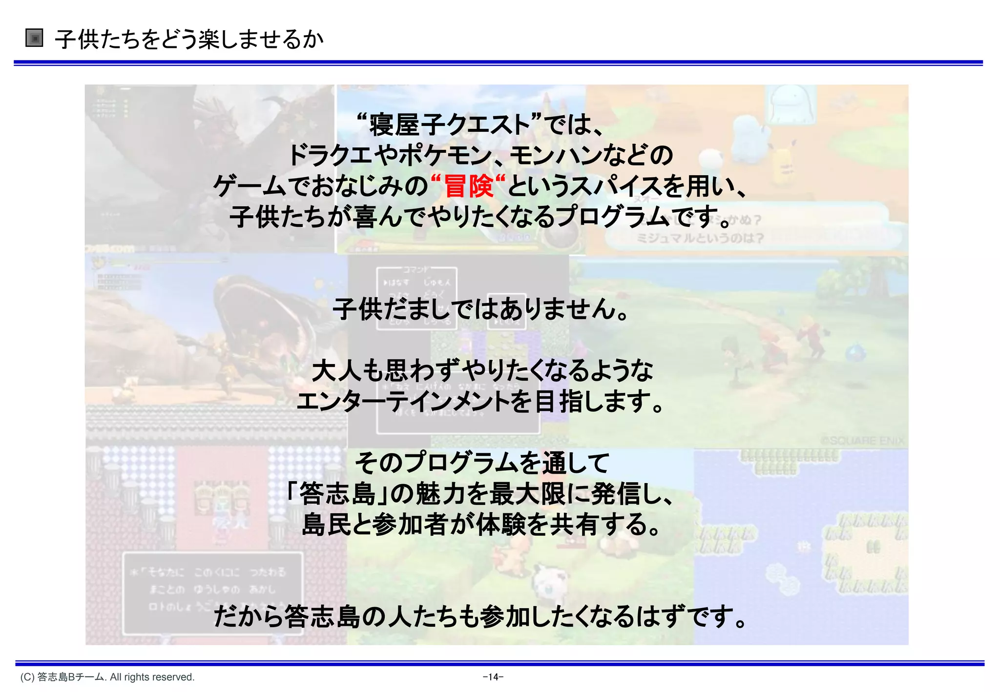 子供たちをどう楽しませるか


                                          “寝屋子クエスト”では、
                                       ドラクエやポケモン、モンハンなどの
                                    ゲームでおなじみの“冒険“というスパイスを用い、
                                     子供たちが喜んでやりたくなるプログラムです。


                                         子供だましではありません。

                                        大人も思わずやりたくなるような
                                       エンターテインメントを目指します。

                                          そのプログラムを通して
                                       「答志島」の魅力を最大限に発信し、
                                        島民と参加者が体験を共有する。


                                    だから答志島の人たちも参加したくなるはずです。

(C) 答志島Bチーム. All rights reserved.               -14-
 