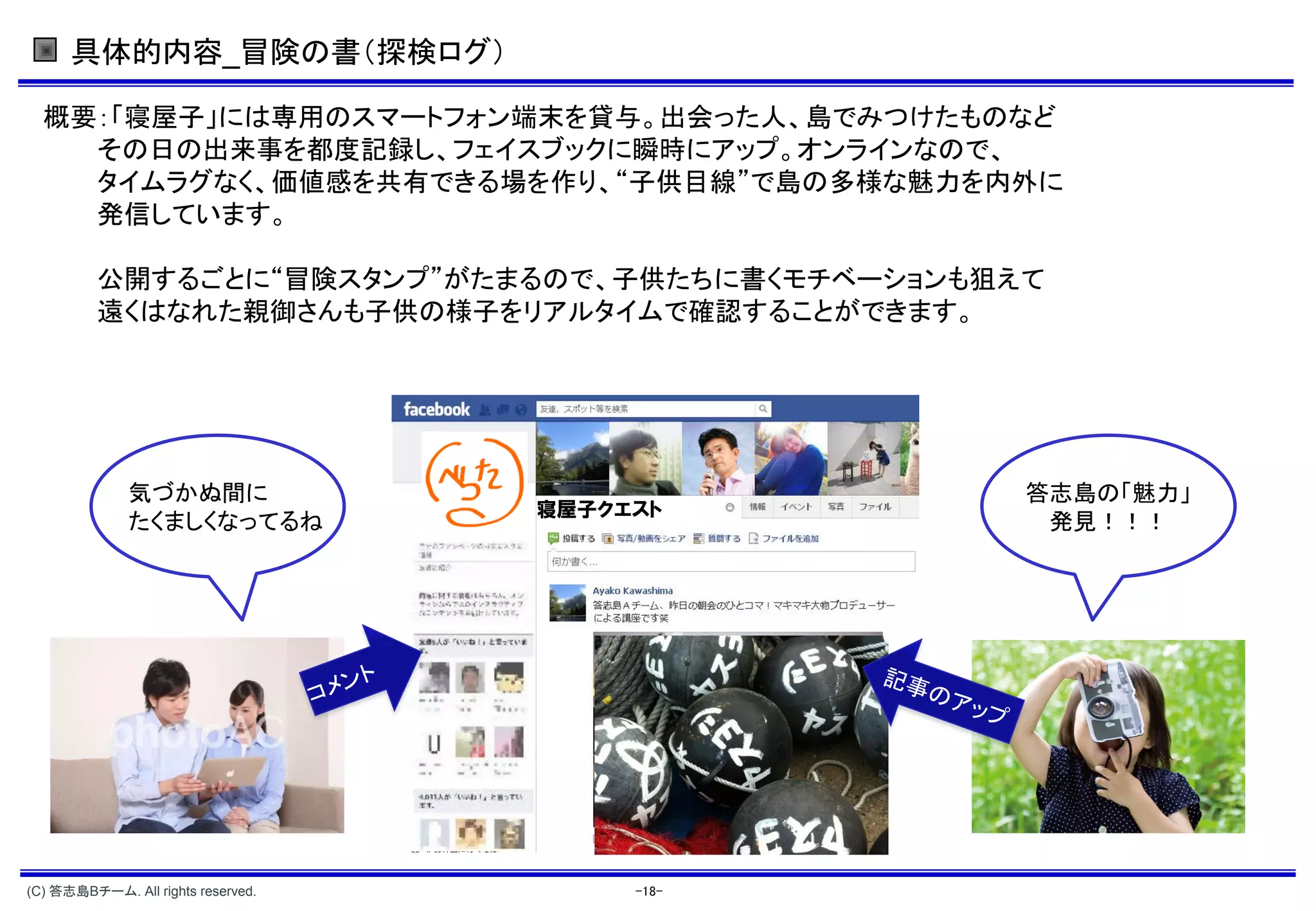 具体的内容_冒険の書（探検ログ）

  概要：「寝屋子」には専用のスマートフォン端末を貸与。出会った人、島でみつけたものなど
    その日の出来事を都度記録し、フェイスブックに瞬時にアップ。オンラインなので、
    タイムラグなく、価値感を共有できる場を作り、“子供目線”で島の多様な魅力を内外に
    発信しています。

          公開するごとに“冒険スタンプ”がたまるので、子供たちに書くモチベーションも狙えて
          遠くはなれた親御さんも子供の様子をリアルタイムで確認することができます。




              気づかぬ間に                             答志島の「魅力」
                                    寝屋子クエスト
              たくましくなってるね                          発見！！！




(C) 答志島Bチーム. All rights reserved.        -18-
 